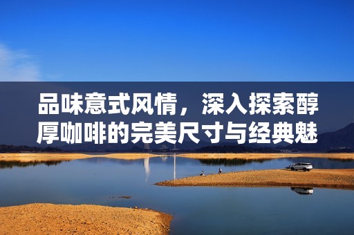 品味意式风情，深入探索醇厚咖啡的完美尺寸与经典魅力