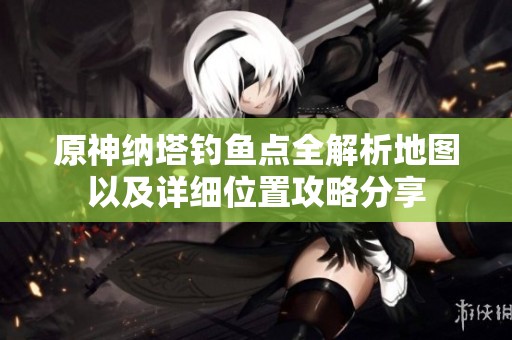 原神纳塔钓鱼点全解析地图以及详细位置攻略分享