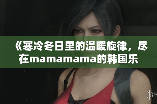 《寒冷冬日里的温暖旋律，尽在mamamama的韩国乐曲中》