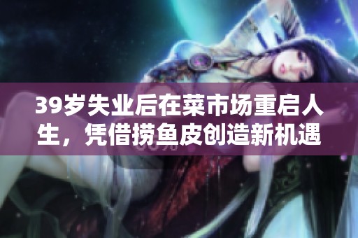 39岁失业后在菜市场重启人生，凭借捞鱼皮创造新机遇