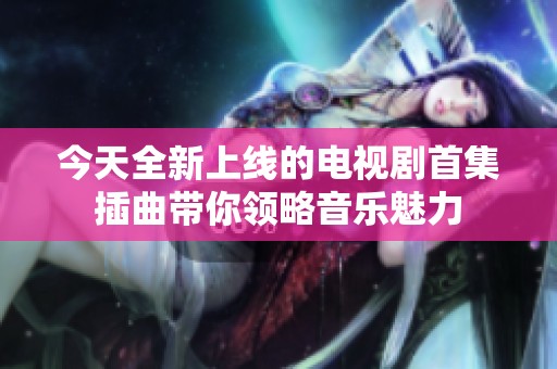 今天全新上线的电视剧首集插曲带你领略音乐魅力