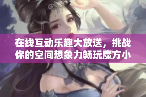在线互动乐趣大放送，挑战你的空间想象力畅玩魔方小游戏