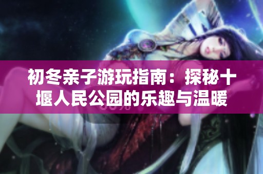 初冬亲子游玩指南：探秘十堰人民公园的乐趣与温暖