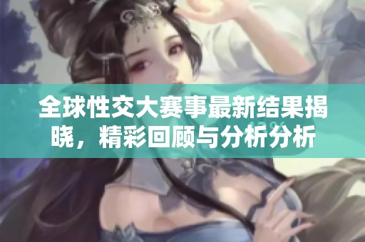 全球性交大赛事最新结果揭晓，精彩回顾与分析分析