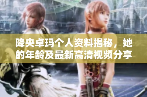 降央卓玛个人资料揭秘，她的年龄及最新高清视频分享