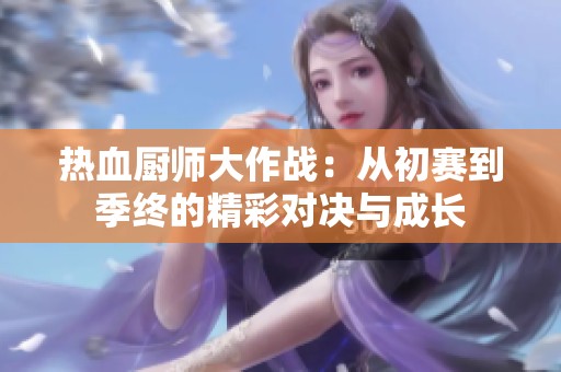热血厨师大作战：从初赛到季终的精彩对决与成长