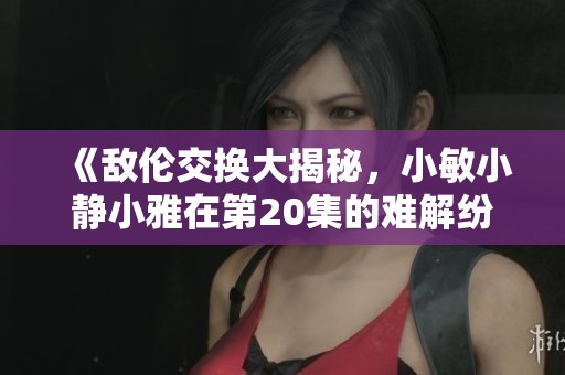 《敌伦交换大揭秘，小敏小静小雅在第20集的难解纷争》