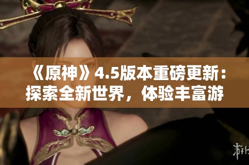 《原神》4.5版本重磅更新：探索全新世界，体验丰富游戏内容与冒险乐趣