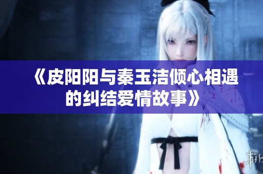 《皮阳阳与秦玉洁倾心相遇的纠结爱情故事》