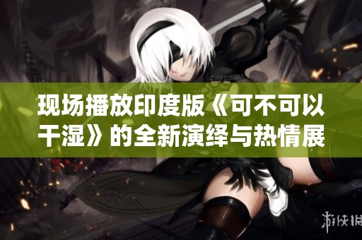 现场播放印度版《可不可以干湿》的全新演绎与热情展示