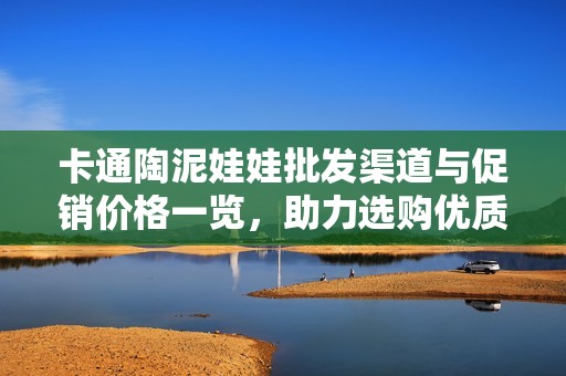 卡通陶泥娃娃批发渠道与促销价格一览，助力选购优质产品