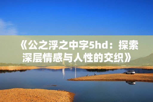 《公之浮之中字5hd：探索深层情感与人性的交织》