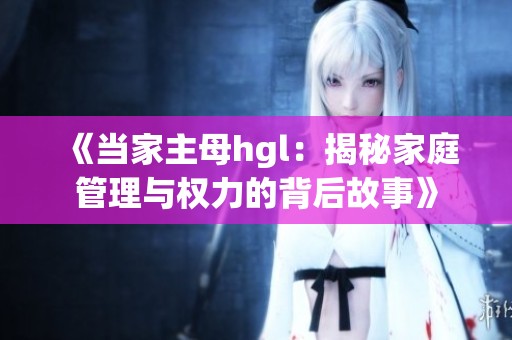 《当家主母hgl：揭秘家庭管理与权力的背后故事》