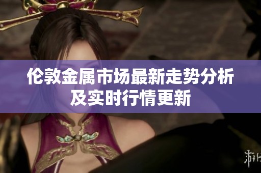 伦敦金属市场最新走势分析及实时行情更新