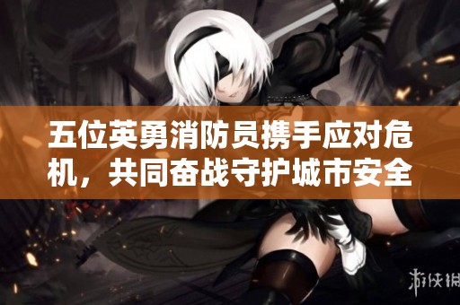 五位英勇消防员携手应对危机，共同奋战守护城市安全的感人故事