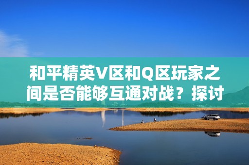 和平精英V区和Q区玩家之间是否能够互通对战？探讨一下吧！