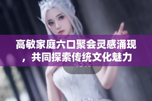 高敏家庭六口聚会灵感涌现，共同探索传统文化魅力