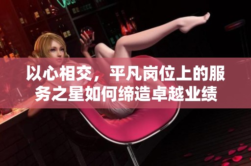 以心相交，平凡岗位上的服务之星如何缔造卓越业绩