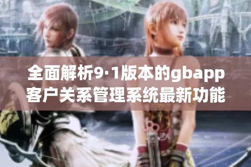 全面解析9·1版本的gbapp客户关系管理系统最新功能与特点