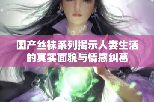 国产丝袜系列揭示人妻生活的真实面貌与情感纠葛