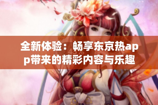 全新体验：畅享东京热app带来的精彩内容与乐趣