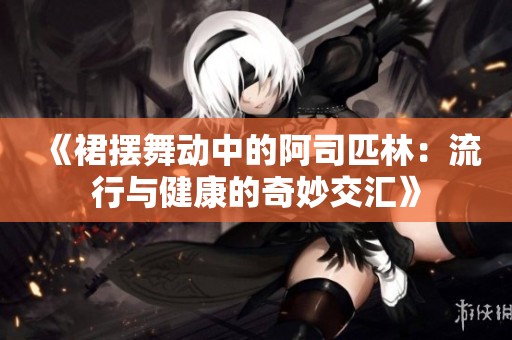 《裙摆舞动中的阿司匹林：流行与健康的奇妙交汇》