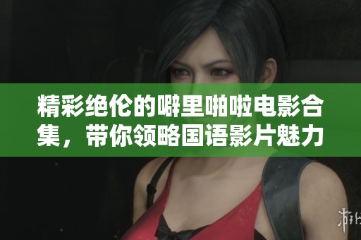 精彩绝伦的噼里啪啦电影合集，带你领略国语影片魅力