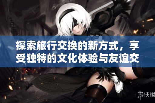 探索旅行交换的新方式，享受独特的文化体验与友谊交流