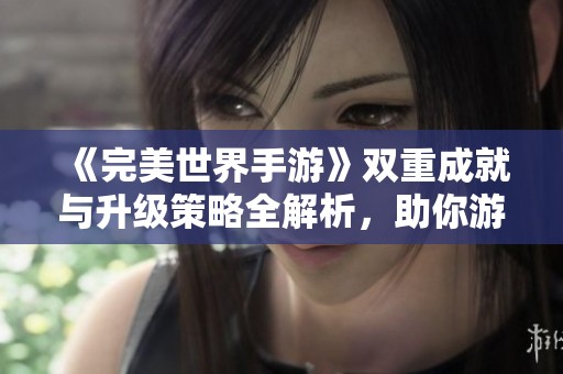 《完美世界手游》双重成就与升级策略全解析，助你游戏旅程更顺畅