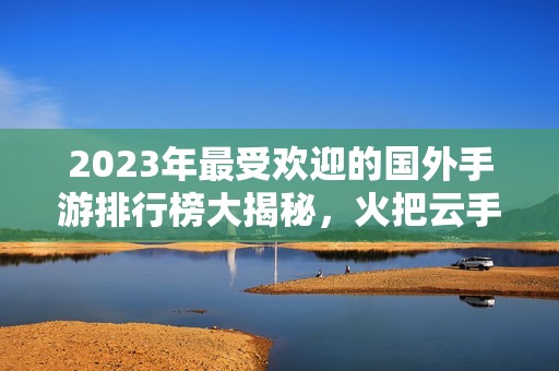 2023年最受欢迎的国外手游排行榜大揭秘，火把云手游网为您呈现