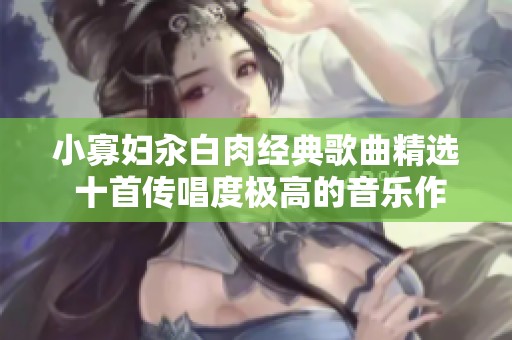 小寡妇汆白肉经典歌曲精选 十首传唱度极高的音乐作品推荐