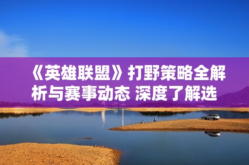 《英雄联盟》打野策略全解析与赛事动态 深度了解选手Gan的传奇之路
