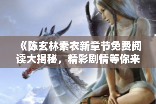 《陈玄林素衣新章节免费阅读大揭秘，精彩剧情等你来体验》