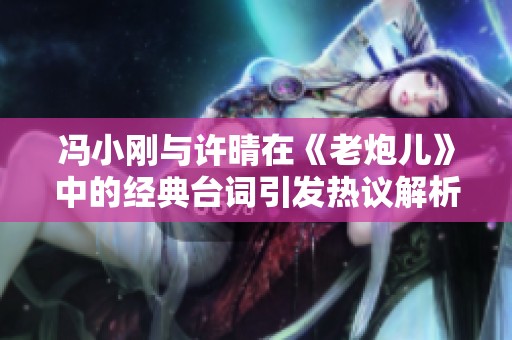 冯小刚与许晴在《老炮儿》中的经典台词引发热议解析