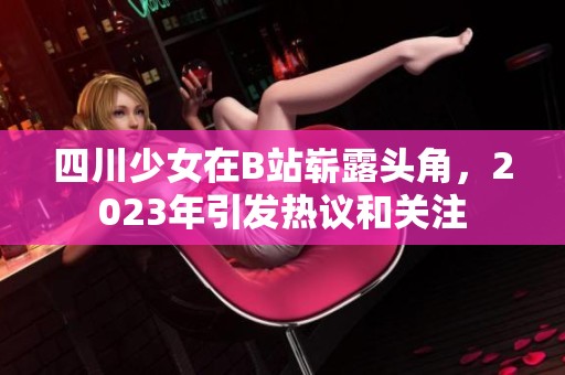 四川少女在B站崭露头角，2023年引发热议和关注
