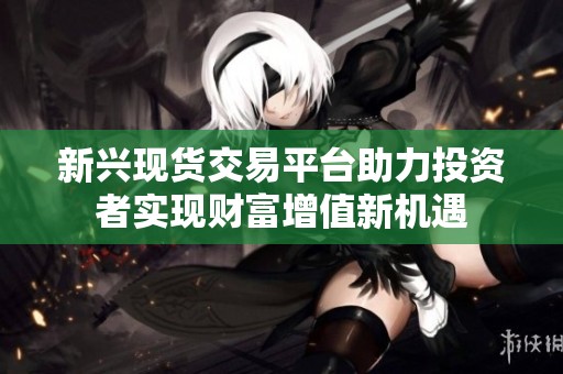 新兴现货交易平台助力投资者实现财富增值新机遇