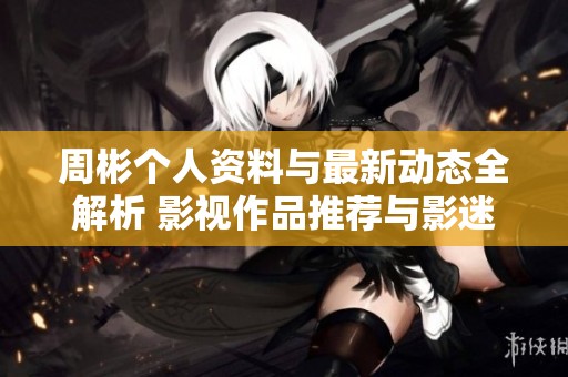 周彬个人资料与最新动态全解析 影视作品推荐与影迷互动指南
