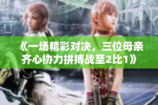 《一场精彩对决，三位母亲齐心协力拼搏战至2比1》
