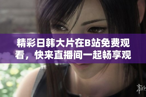 精彩日韩大片在B站免费观看，快来直播间一起畅享观影盛宴