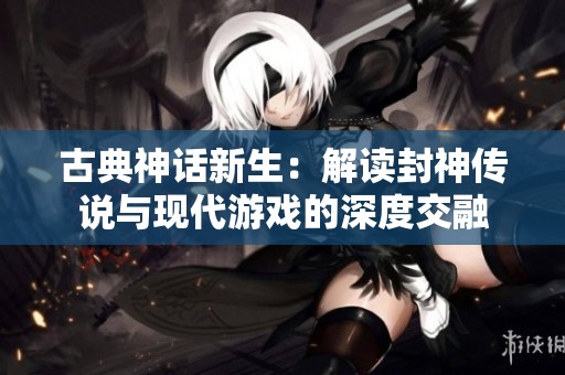 古典神话新生：解读封神传说与现代游戏的深度交融