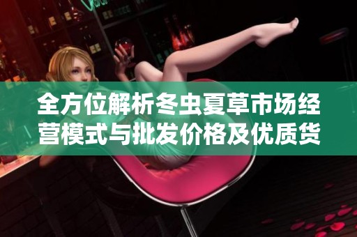 全方位解析冬虫夏草市场经营模式与批发价格及优质货源选择