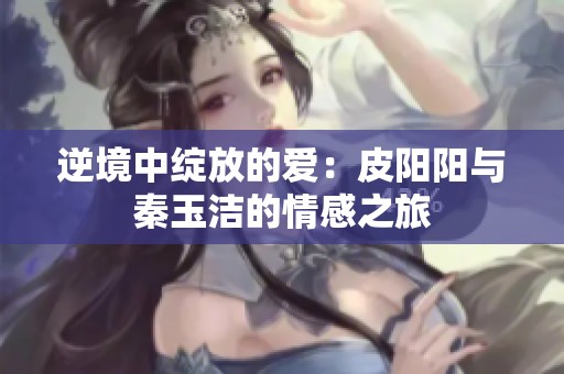 逆境中绽放的爱：皮阳阳与秦玉洁的情感之旅
