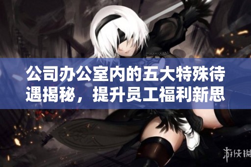 公司办公室内的五大特殊待遇揭秘，提升员工福利新思路