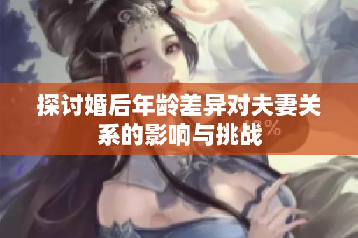 探讨婚后年龄差异对夫妻关系的影响与挑战