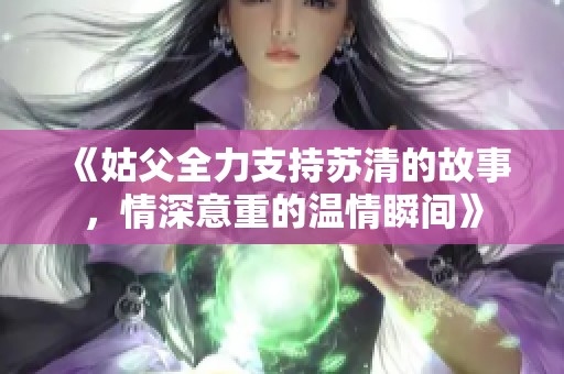 《姑父全力支持苏清的故事，情深意重的温情瞬间》