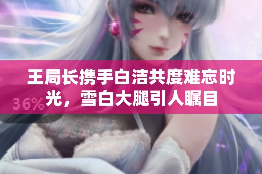 王局长携手白洁共度难忘时光，雪白大腿引人瞩目