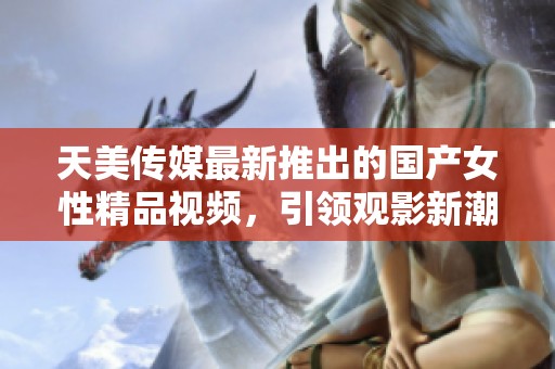 天美传媒最新推出的国产女性精品视频，引领观影新潮流