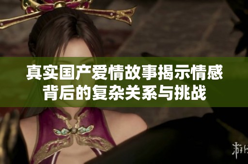 真实国产爱情故事揭示情感背后的复杂关系与挑战