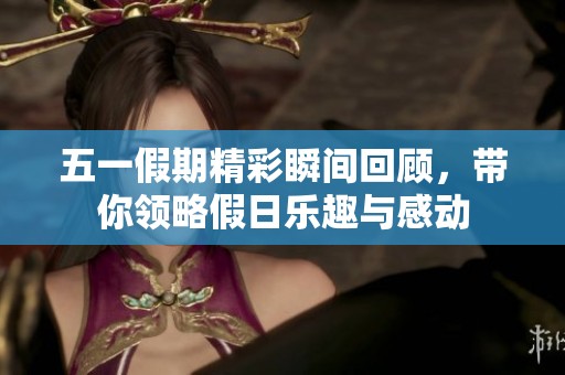 五一假期精彩瞬间回顾，带你领略假日乐趣与感动