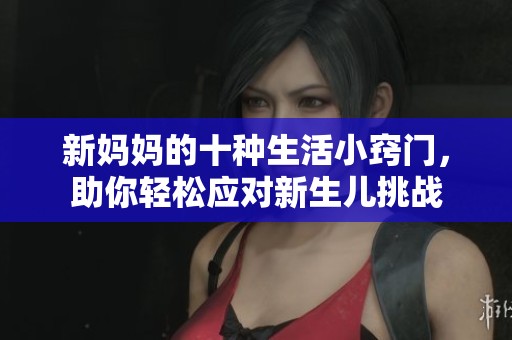 新妈妈的十种生活小窍门，助你轻松应对新生儿挑战